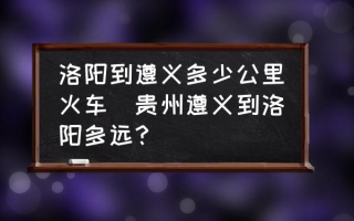 洛阳到遵义多少公里火车(贵州遵义到洛阳多远？)