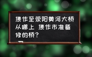 焦作至荥阳黄河大桥从哪上 焦作市准备修的桥？