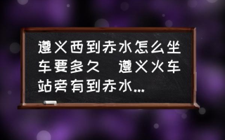 遵义西到赤水怎么坐车要多久(遵义火车站旁有到赤水的长途汽车站吗？)